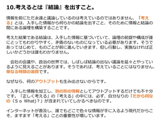 10.考えるとは『結論』を出すこと。
情報を前にただ永遠と議論しているのは考えているのではありません、「考え
る」とは、入手した情報から何らかの結論を出すこと、そのために情報と結論の
間にある論理を構築することです。
考えた結果である結論は、入手した情報に基づいていて、論理の前提や構成が誰
にとってもわかりやすく、矛盾のないものになっている必要があります。そうで
あってはじめて、ものごとが前に進んでいきます、但し行動し、実施なければ正
しいかどうかは誰もわかりません。
会社の会議や、政治の世界では、しばしば結論の出ない議論を延々とやってい
るように見えることがあります。そうであれば、考えていることにはなりません、
単なる時間の浪費です。
なぜなら、何のアウトプットも生み出さないからです。
入手した情報を加工し、別の形の情報としてアウトプットするだけでも不十分
です。「正しく考える」の「考える」の中には、必ず、自分なりの「だから何な
の（Ｓｏ What)？」が含まれていてしかるべきなのです。
インターネットが普及し、誰でもどこで色々な情報が手に入るよう現代だからこ
そ、ますます「考える」ことの重要性が増しています。
 