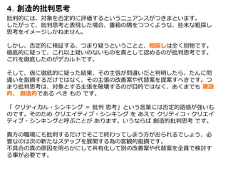 ４．
批判的には、対象を否定的に評価するというニュアンスがつきまといます。
したがって、批判思考と表現した場合、重箱の隅をつつくような、些末な粗探し
思考をイメージしかねません。
しかし、否定的に検証する、つまり疑うということと、粗探しは全く別物です。
徹底的に疑って、これ以上疑いのないものを真として認めるのが批判思考です。
これを徹底したのがデカルトです。
そして、仮に徹底的に疑った結果、その主張が問違いだと判明したら、たんに問
違いを指摘するだけではなく、その主張の改善案や代替案を提案すべきです。つ
まり批判思考は、対象とする主張を破壊するのが目的ではなく、あくまでも 建設
的、 創造的である べき もの です。
「 クリティカル・シンキング ＝ 批判 思考」という言葉には否定的語感が強いも
のです。そのため クリエイティブ・シンキング を あえて クリティコ・クリエイ
ティブ・シンキングと呼ぶことが あります。いうならば 創造的批判思考 です。
貴方の職場にも批判するだけでそこで終わってしまう方がおられるでしょう、必
要なのは次の新たなステップを展開する為の客観的指摘です。
不具合の真の原因を明らかにして共有化して別の改善案や代替案を全員で検討す
る事が必要です。
 