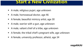  A male, religious pujari, age unknown
 A male, homosexual doctor, age 46
 A female, beautiful mimicry artist, age 30
 A male, warrior with a gun, age unknown
 A male, valiant chief of a tribe, age unknown
 A female, the tribal chief’s pregnant wife, age unknown
 A female, university professor, atheist, age 34
Start a New Civilization
nagaRAJU
 