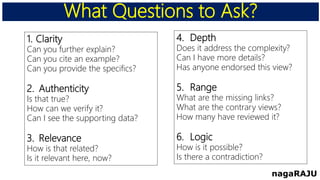 What Questions to Ask?
nagaRAJU
1. Clarity
Can you further explain?
Can you cite an example?
Can you provide the specifics?
2. Authenticity
Is that true?
How can we verify it?
Can I see the supporting data?
3. Relevance
How is that related?
Is it relevant here, now?
4. Depth
Does it address the complexity?
Can I have more details?
Has anyone endorsed this view?
5. Range
What are the missing links?
What are the contrary views?
How many have reviewed it?
6. Logic
How is it possible?
Is there a contradiction?
 