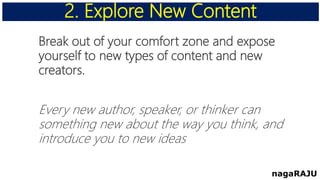 Break out of your comfort zone and expose
yourself to new types of content and new
creators.
Every new author, speaker, or thinker can
something new about the way you think, and
introduce you to new ideas
2. Explore New Content
nagaRAJU
 