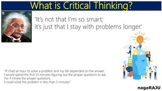 What is Critical Thinking?
nagaRAJU
‘It’s not that I’m so smart;
it’s just that I stay with problems longer.’
“If I had an hour to solve a problem and my life depended on the answer,
I would spend the first 55 minutes figuring out the proper questions to ask.
For if I knew the proper questions,
I could solve the problem in less than 5 minutes.”
 