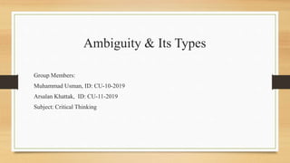 Ambiguity & Its Types
Group Members:
Muhammad Usman, ID: CU-10-2019
Arsalan Khattak, ID: CU-11-2019
Subject: Critical Thinking
 