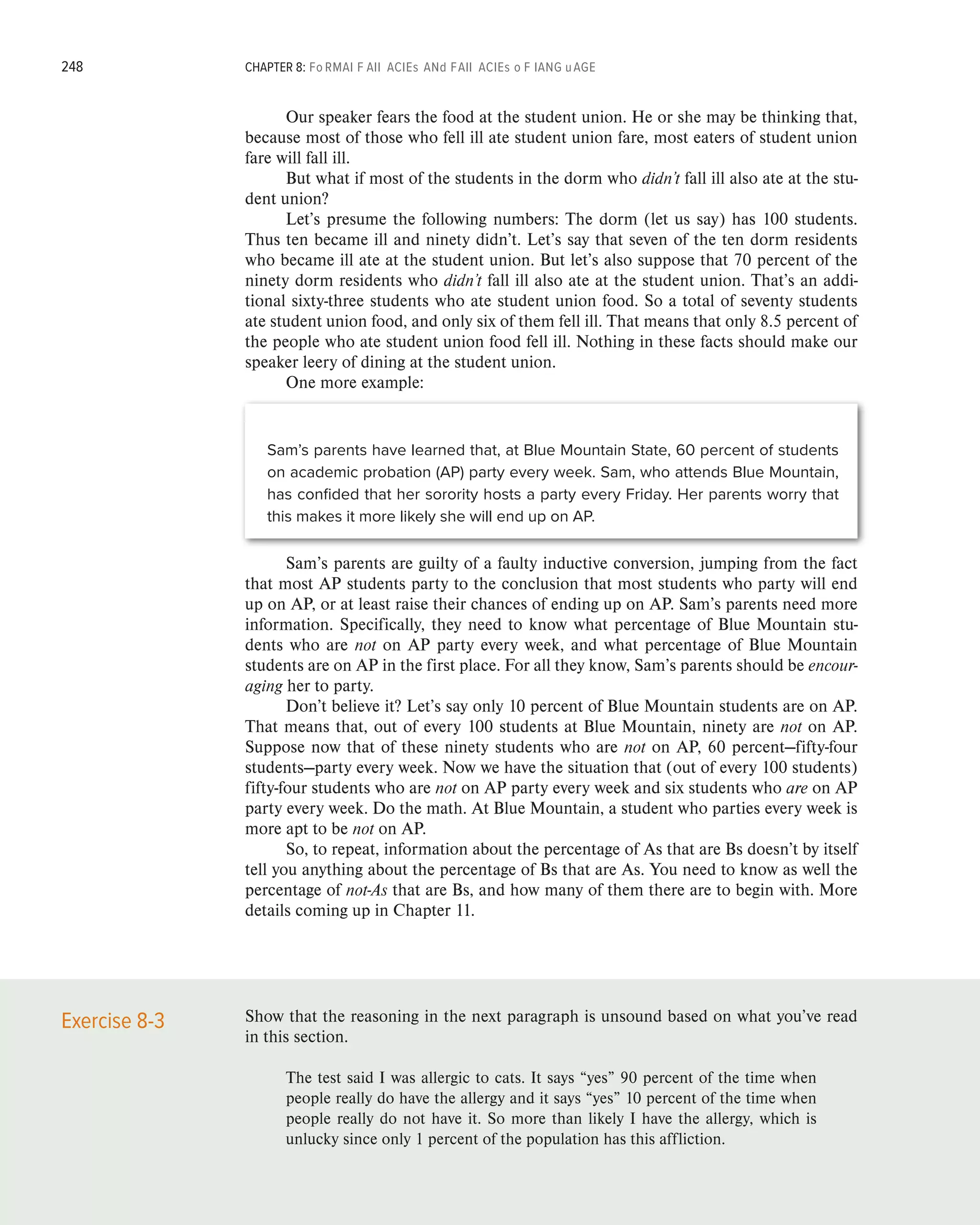 248 CHAPTER 8: Fo rmal F all acies and Fall acies o f Lang uage
Our speaker fears the food at the student union. He or she may be thinking that,
because most of those who fell ill ate student union fare, most eaters of student union
fare will fall ill.
But what if most of the students in the dorm who didn’t fall ill also ate at the stu-
dent union?
Let’s presume the following numbers: The dorm (let us say) has 100 students.
Thus ten became ill and ninety didn’t. Let’s say that seven of the ten dorm residents
who became ill ate at the student union. But let’s also suppose that 70 percent of the
ninety dorm residents who didn’t fall ill also ate at the student union. That’s an addi-
tional sixty-three students who ate student union food. So a total of seventy students
ate student union food, and only six of them fell ill. That means that only 8.5 percent of
the people who ate student union food fell ill. Nothing in these facts should make our
speaker leery of dining at the student union.
One more example:
Sam’s parents have learned that, at Blue Mountain State, 60 percent of students
on academic probation (AP) party every week. Sam, who attends Blue Mountain,
has confided that her sorority hosts a party every Friday. Her parents worry that
this makes it more likely she will end up on AP.
Sam’s parents are guilty of a faulty inductive conversion, jumping from the fact
that most AP students party to the conclusion that most students who party will end
up on AP, or at least raise their chances of ending up on AP. Sam’s parents need more
information. Specifically, they need to know what percentage of Blue Mountain stu-
dents who are not on AP party every week, and what percentage of Blue Mountain
students are on AP in the first place. For all they know, Sam’s parents should be encour-
aging her to party.
Don’t believe it? Let’s say only 10 percent of Blue Mountain students are on AP.
That means that, out of every 100 students at Blue Mountain, ninety are not on AP.
Suppose now that of these ninety students who are not on AP, 60 percent—fifty-four
students—party every week. Now we have the situation that (out of every 100 students)
fifty-four students who are not on AP party every week and six students who are on AP
party every week. Do the math. At Blue Mountain, a student who parties every week is
more apt to be not on AP.
So, to repeat, information about the percentage of As that are Bs doesn’t by itself
tell you anything about the percentage of Bs that are As. You need to know as well the
percentage of not-As that are Bs, and how many of them there are to begin with. More
details coming up in Chapter 11.
Show that the reasoning in the next paragraph is unsound based on what you’ve read
in this section.
The test said I was allergic to cats. It says “yes” 90 percent of the time when
people really do have the allergy and it says “yes” 10 percent of the time when
people really do not have it. So more than likely I have the allergy, which is
unlucky since only 1 percent of the population has this affliction.
Exercise 8-3
 