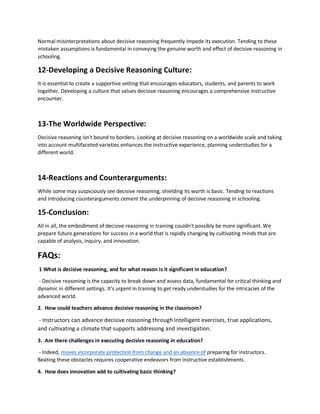 Normal misinterpretations about decisive reasoning frequently impede its execution. Tending to these
mistaken assumptions is fundamental in conveying the genuine worth and effect of decisive reasoning in
schooling.
12-Developing a Decisive Reasoning Culture:
It is essential to create a supportive setting that encourages educators, students, and parents to work
together. Developing a culture that values decisive reasoning encourages a comprehensive instructive
encounter.
13-The Worldwide Perspective:
Decisive reasoning isn't bound to borders. Looking at decisive reasoning on a worldwide scale and taking
into account multifaceted varieties enhances the instructive experience, planning understudies for a
different world.
14-Reactions and Counterarguments:
While some may suspiciously see decisive reasoning, shielding its worth is basic. Tending to reactions
and introducing counterarguments cement the underpinning of decisive reasoning in schooling.
15-Conclusion:
All in all, the embodiment of decisive reasoning in training couldn't possibly be more significant. We
prepare future generations for success in a world that is rapidly changing by cultivating minds that are
capable of analysis, inquiry, and innovation.
FAQs:
1 What is decisive reasoning, and for what reason is it significant in education?
- Decisive reasoning is the capacity to break down and assess data, fundamental for critical thinking and
dynamic in different settings. It's urgent in training to get ready understudies for the intricacies of the
advanced world.
2. How could teachers advance decisive reasoning in the classroom?
- Instructors can advance decisive reasoning through intelligent exercises, true applications,
and cultivating a climate that supports addressing and investigation.
3. Are there challenges in executing decisive reasoning in education?
- Indeed, moves incorporate protection from change and an absence of preparing for instructors.
Beating these obstacles requires cooperative endeavors from instructive establishments.
4. How does innovation add to cultivating basic thinking?
 
