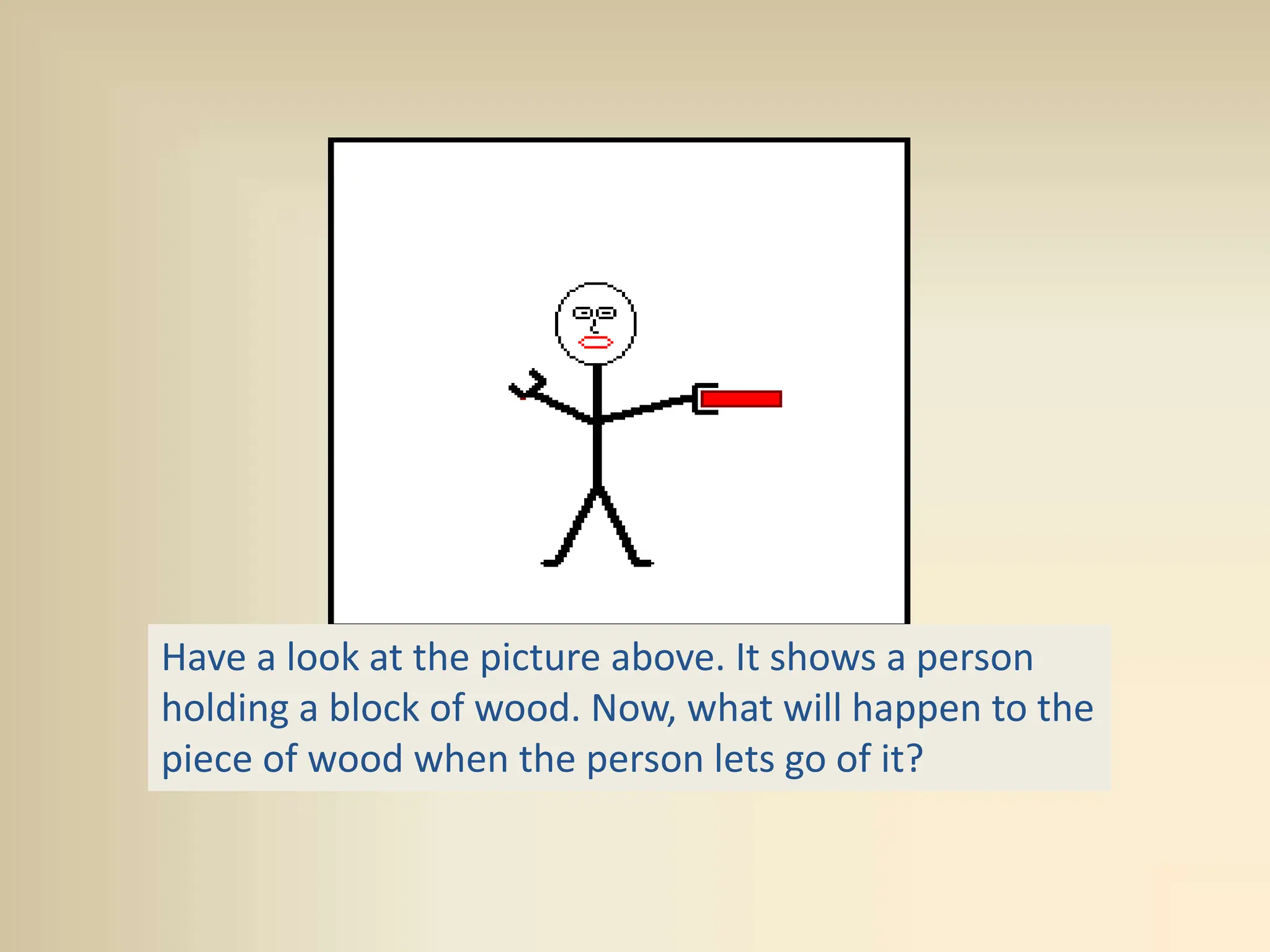 Have a look at the picture above. It shows a person
holding a block of wood. Now, what will happen to the
piece of wood when the person lets go of it?
 