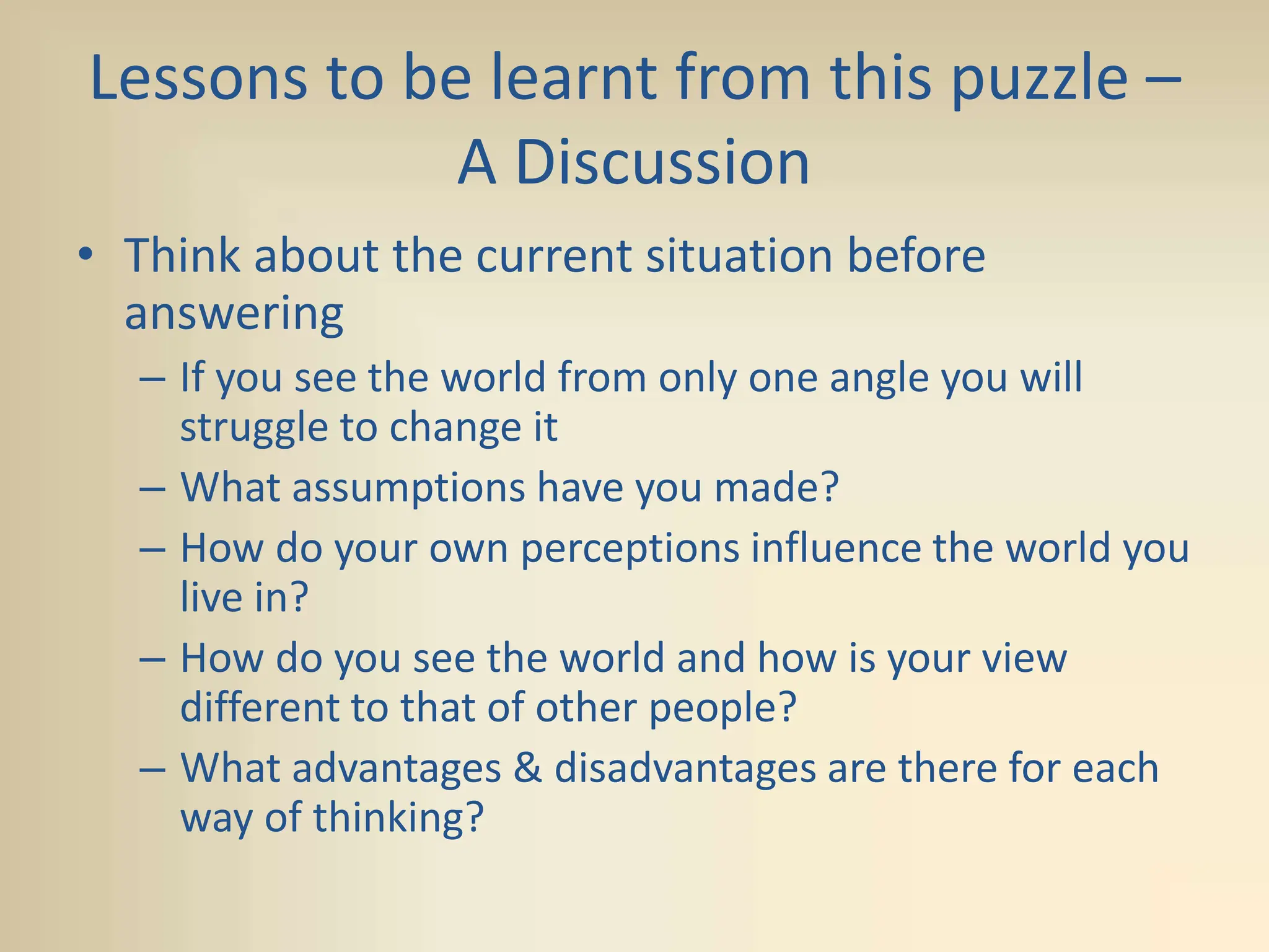 Lessons to be learnt from this puzzle –
A Discussion
• Think about the current situation before
answering
– If you see the world from only one angle you will
struggle to change it
– What assumptions have you made?
– How do your own perceptions influence the world you
live in?
– How do you see the world and how is your view
different to that of other people?
– What advantages & disadvantages are there for each
way of thinking?
 