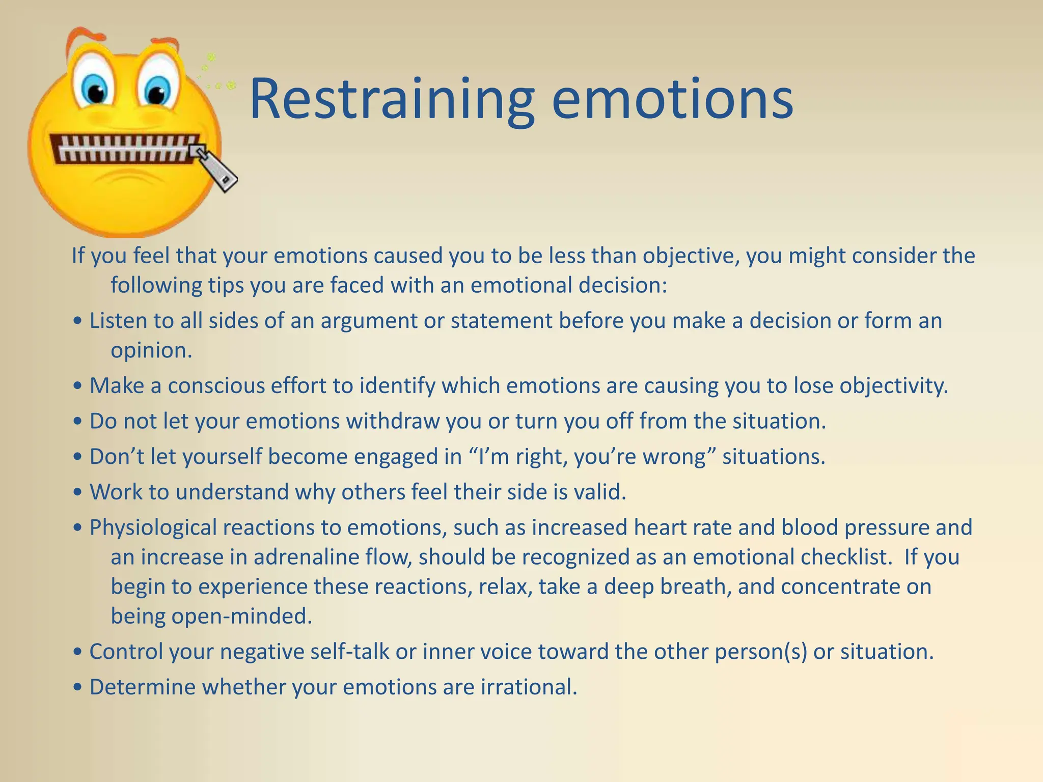 Restraining emotions
If you feel that your emotions caused you to be less than objective, you might consider the
following tips you are faced with an emotional decision:
• Listen to all sides of an argument or statement before you make a decision or form an
opinion.
• Make a conscious effort to identify which emotions are causing you to lose objectivity.
• Do not let your emotions withdraw you or turn you off from the situation.
• Don’t let yourself become engaged in “I’m right, you’re wrong” situations.
• Work to understand why others feel their side is valid.
• Physiological reactions to emotions, such as increased heart rate and blood pressure and
an increase in adrenaline flow, should be recognized as an emotional checklist. If you
begin to experience these reactions, relax, take a deep breath, and concentrate on
being open-minded.
• Control your negative self-talk or inner voice toward the other person(s) or situation.
• Determine whether your emotions are irrational.
 