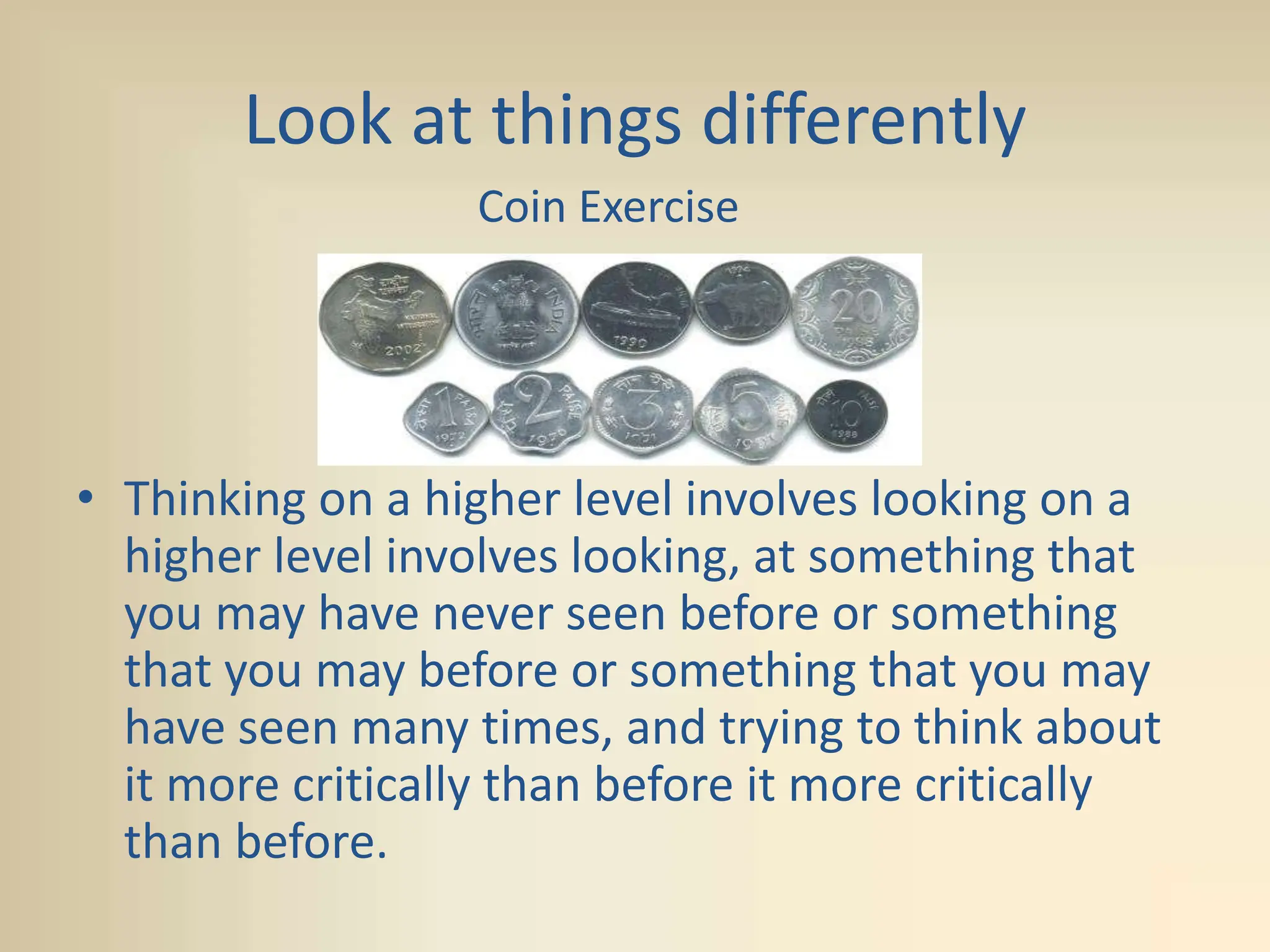 Look at things differently
• Thinking on a higher level involves looking on a
higher level involves looking, at something that
you may have never seen before or something
that you may before or something that you may
have seen many times, and trying to think about
it more critically than before it more critically
than before.
Coin Exercise
 