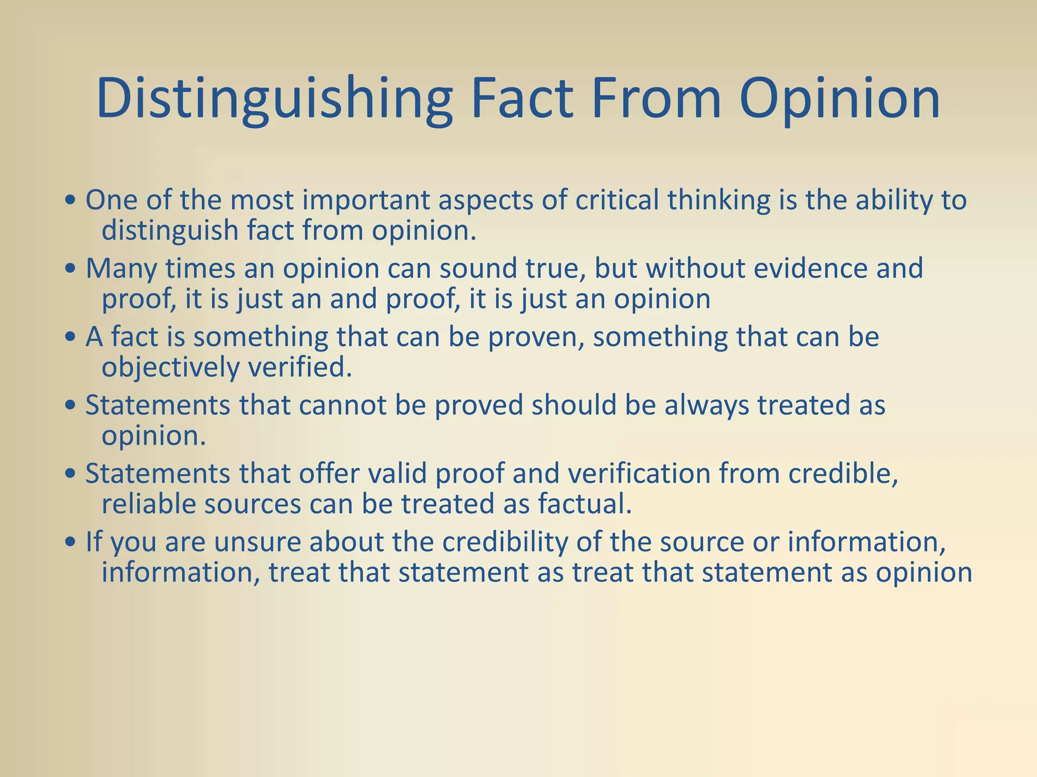 Distinguishing Fact From Opinion
• One of the most important aspects of critical thinking is the ability to
distinguish fact from opinion.
• Many times an opinion can sound true, but without evidence and
proof, it is just an and proof, it is just an opinion
• A fact is something that can be proven, something that can be
objectively verified.
• Statements that cannot be proved should be always treated as
opinion.
• Statements that offer valid proof and verification from credible,
reliable sources can be treated as factual.
• If you are unsure about the credibility of the source or information,
information, treat that statement as treat that statement as opinion
 