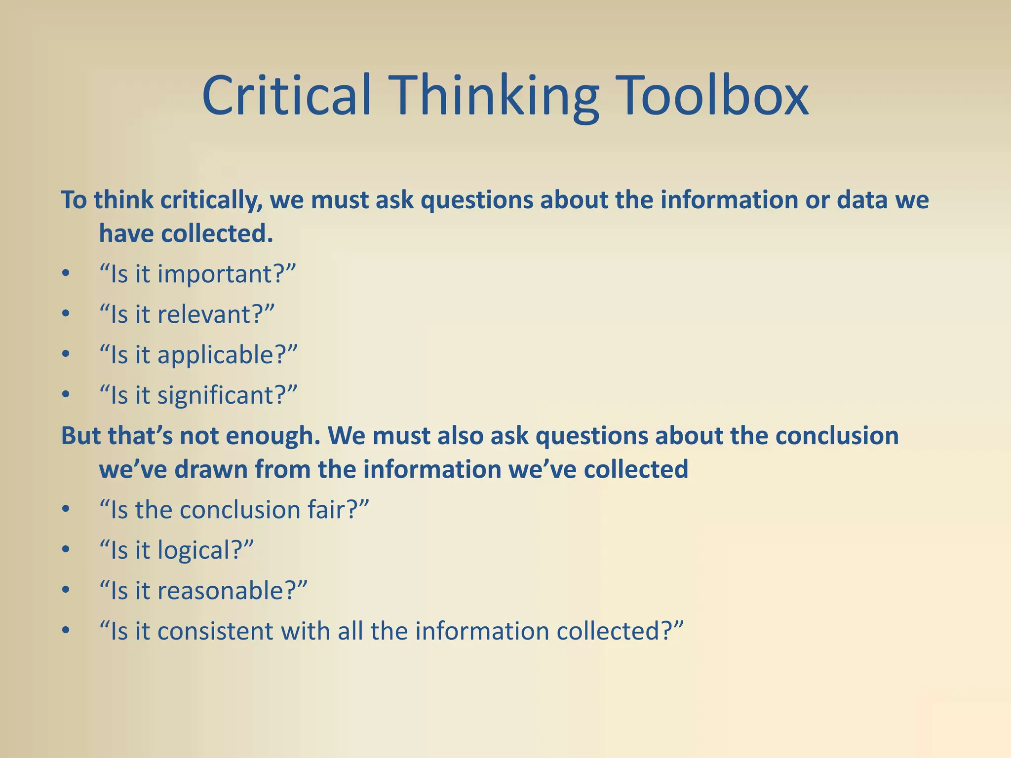 Critical Thinking Toolbox
To think critically, we must ask questions about the information or data we
have collected.
• “Is it important?”
• “Is it relevant?”
• “Is it applicable?”
• “Is it significant?”
But that’s not enough. We must also ask questions about the conclusion
we’ve drawn from the information we’ve collected
• “Is the conclusion fair?”
• “Is it logical?”
• “Is it reasonable?”
• “Is it consistent with all the information collected?”
 