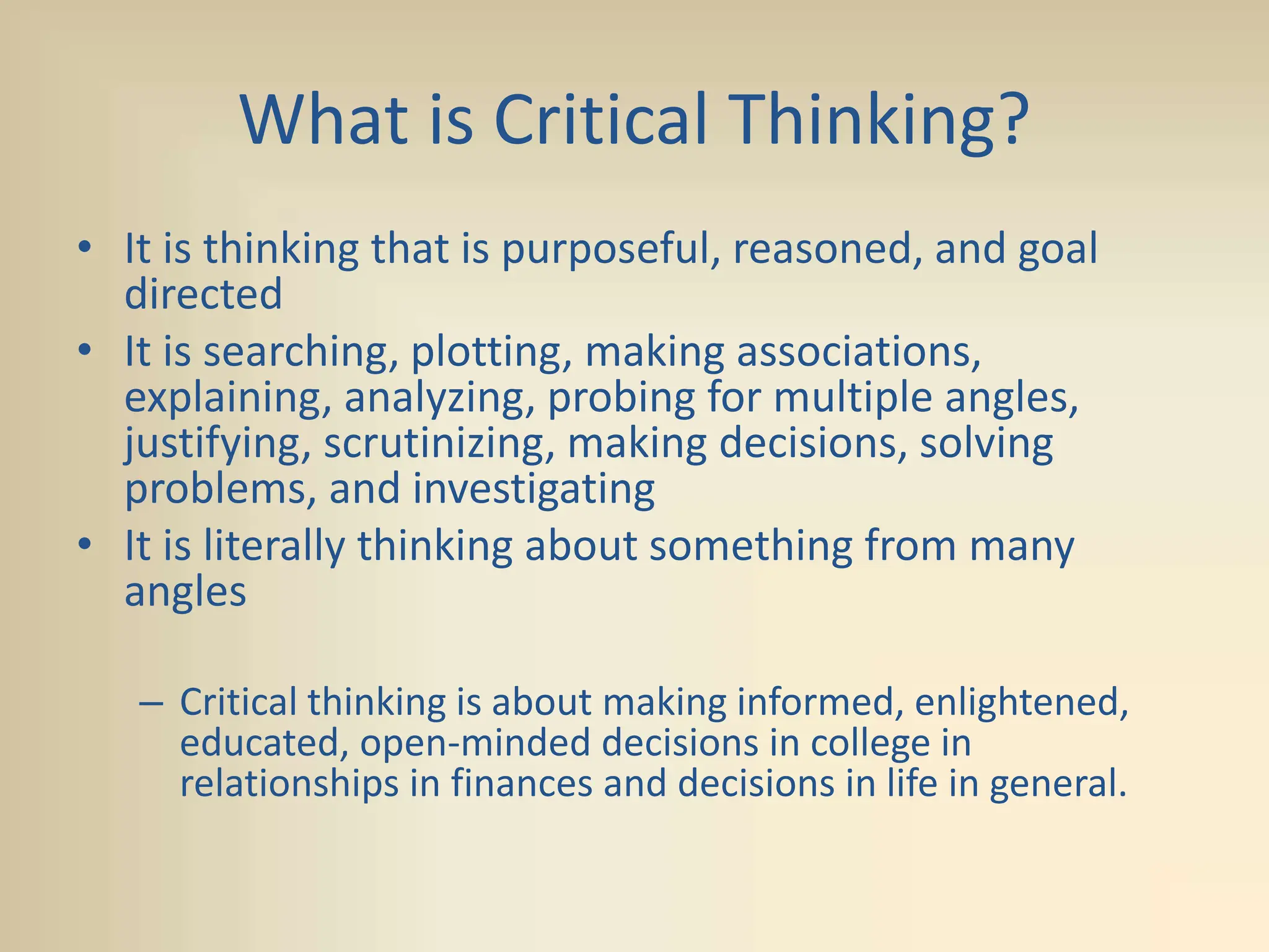 What is Critical Thinking?
• It is thinking that is purposeful, reasoned, and goal
directed
• It is searching, plotting, making associations,
explaining, analyzing, probing for multiple angles,
justifying, scrutinizing, making decisions, solving
problems, and investigating
• It is literally thinking about something from many
angles
– Critical thinking is about making informed, enlightened,
educated, open-minded decisions in college in
relationships in finances and decisions in life in general.
 