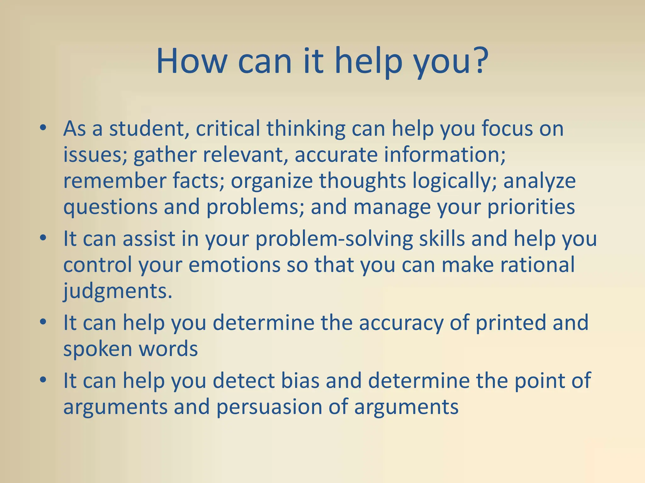 How can it help you?
• As a student, critical thinking can help you focus on
issues; gather relevant, accurate information;
remember facts; organize thoughts logically; analyze
questions and problems; and manage your priorities
• It can assist in your problem-solving skills and help you
control your emotions so that you can make rational
judgments.
• It can help you determine the accuracy of printed and
spoken words
• It can help you detect bias and determine the point of
arguments and persuasion of arguments
 