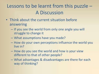 Lessons to be learnt from this puzzle –
A Discussion
• Think about the current situation before
answering
– If you see the world from only one angle you will
struggle to change it
– What assumptions have you made?
– How do your own perceptions influence the world you
live in?
– How do you see the world and how is your view
different to that of other people?
– What advantages & disadvantages are there for each
way of thinking?
 