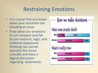 Restraining Emotions
• It is crucial that you know
when your emotions are
clouding an issue
• If we allow our emotions
to run rampant and fail
to use research, logic, and
evidence (expansive
thinking) we cannot
examine the issues
critically and have a
logical discussion
regarding statements.
 