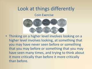 Look at things differently
• Thinking on a higher level involves looking on a
higher level involves looking, at something that
you may have never seen before or something
that you may before or something that you may
have seen many times, and trying to think about
it more critically than before it more critically
than before.
Coin Exercise
 