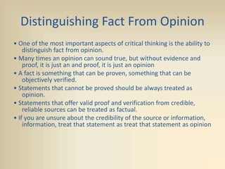 Distinguishing Fact From Opinion
• One of the most important aspects of critical thinking is the ability to
distinguish fact from opinion.
• Many times an opinion can sound true, but without evidence and
proof, it is just an and proof, it is just an opinion
• A fact is something that can be proven, something that can be
objectively verified.
• Statements that cannot be proved should be always treated as
opinion.
• Statements that offer valid proof and verification from credible,
reliable sources can be treated as factual.
• If you are unsure about the credibility of the source or information,
information, treat that statement as treat that statement as opinion
 