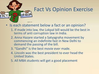 Fact Vs Opinion Exercise
• Is each statement below a fact or an opinion?
1. If made into law, the Lokpal bill would be the best in
terms of anti corruption law in India.
2. Anna Hazare started a Satyagraha movement by
commencing an indefinite fast in New Delhi to
demand the passing of the bill.
3. “Gandhi” is the best movie ever made.
4. Lincoln was the best president to ever head the
United States.
5. All MBA students will get a good placement
 