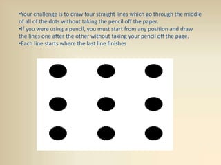 •Your challenge is to draw four straight lines which go through the middle
of all of the dots without taking the pencil off the paper.
•If you were using a pencil, you must start from any position and draw
the lines one after the other without taking your pencil off the page.
•Each line starts where the last line finishes
 