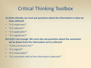 Critical Thinking Toolbox
To think critically, we must ask questions about the information or data we
have collected.
• “Is it important?”
• “Is it relevant?”
• “Is it applicable?”
• “Is it significant?”
But that’s not enough. We must also ask questions about the conclusion
we’ve drawn from the information we’ve collected
• “Is the conclusion fair?”
• “Is it logical?”
• “Is it reasonable?”
• “Is it consistent with all the information collected?”
 