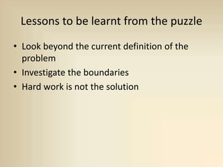 Lessons to be learnt from the puzzle
• Look beyond the current definition of the
problem
• Investigate the boundaries
• Hard work is not the solution
 