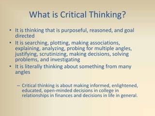 What is Critical Thinking?
• It is thinking that is purposeful, reasoned, and goal
directed
• It is searching, plotting, making associations,
explaining, analyzing, probing for multiple angles,
justifying, scrutinizing, making decisions, solving
problems, and investigating
• It is literally thinking about something from many
angles
– Critical thinking is about making informed, enlightened,
educated, open-minded decisions in college in
relationships in finances and decisions in life in general.
 