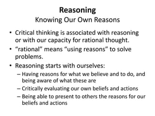 Reasoning
Knowing Our Own Reasons
• Critical thinking is associated with reasoning
or with our capacity for rational thought.
• “rational” means “using reasons” to solve
problems.
• Reasoning starts with ourselves:
– Having reasons for what we believe and to do, and
being aware of what these are
– Critically evaluating our own beliefs and actions
– Being able to present to others the reasons for our
beliefs and actions
 
