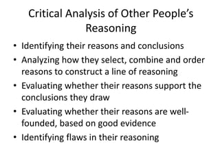 Critical Analysis of Other People’s
Reasoning
• Identifying their reasons and conclusions
• Analyzing how they select, combine and order
reasons to construct a line of reasoning
• Evaluating whether their reasons support the
conclusions they draw
• Evaluating whether their reasons are well-
founded, based on good evidence
• Identifying flaws in their reasoning
 