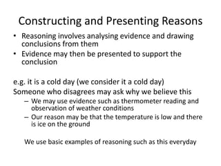 Constructing and Presenting Reasons
• Reasoning involves analysing evidence and drawing
conclusions from them
• Evidence may then be presented to support the
conclusion
e.g. it is a cold day (we consider it a cold day)
Someone who disagrees may ask why we believe this
– We may use evidence such as thermometer reading and
observation of weather conditions
– Our reason may be that the temperature is low and there
is ice on the ground
We use basic examples of reasoning such as this everyday
 