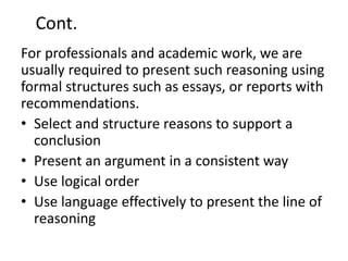 Cont.
For professionals and academic work, we are
usually required to present such reasoning using
formal structures such as essays, or reports with
recommendations.
• Select and structure reasons to support a
conclusion
• Present an argument in a consistent way
• Use logical order
• Use language effectively to present the line of
reasoning
 