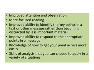 • Improved attention and observation
• More focused reading
• Improved ability to identify the key points in a
text or other message rather than becoming
distracted by less important material
• Improved ability to respond to the appropriate
points in a message
• Knowledge of how to get your point across more
easily
• Skills of analysis that you can choose to apply in a
variety of situations
 