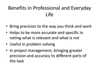 Benefits in Professional and Everyday
Life
• Bring precision to the way you think and work
• Helps to be more accurate and specific in
noting what is relevant and what is not
• Useful in problem solving
• In project management, bringing greater
precision and accuracy to different parts of
the task
 