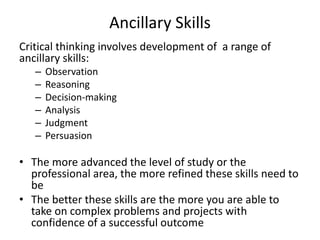 Ancillary Skills
Critical thinking involves development of a range of
ancillary skills:
– Observation
– Reasoning
– Decision-making
– Analysis
– Judgment
– Persuasion
• The more advanced the level of study or the
professional area, the more refined these skills need to
be
• The better these skills are the more you are able to
take on complex problems and projects with
confidence of a successful outcome
 