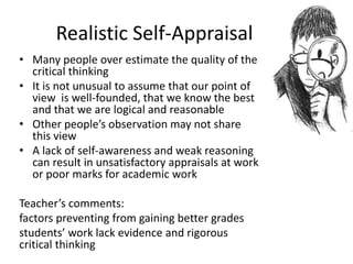 Realistic Self-Appraisal
• Many people over estimate the quality of the
critical thinking
• It is not unusual to assume that our point of
view is well-founded, that we know the best
and that we are logical and reasonable
• Other people’s observation may not share
this view
• A lack of self-awareness and weak reasoning
can result in unsatisfactory appraisals at work
or poor marks for academic work
Teacher’s comments:
factors preventing from gaining better grades
students’ work lack evidence and rigorous
critical thinking
 