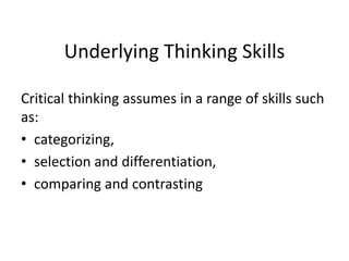 Underlying Thinking Skills
Critical thinking assumes in a range of skills such
as:
• categorizing,
• selection and differentiation,
• comparing and contrasting
 
