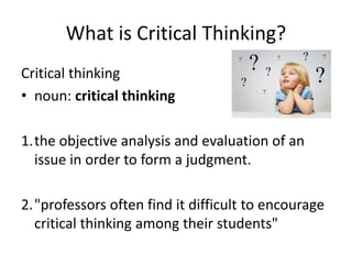 What is Critical Thinking?
Critical thinking
• noun: critical thinking
1.the objective analysis and evaluation of an
issue in order to form a judgment.
2."professors often find it difficult to encourage
critical thinking among their students"
 