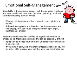 Emotional Self-Management
Sounds like a dispassionate process but it can engage emotions
and even passionate responses (because reasoning requires to
consider opposing point of views)
• We may not like evidence that contradicts our opinions or
beliefs
• If the evidence points in a direction that is unexpected and
challenging, that can rouse unexpected feeling of anger,
frustration or anxiety
Academic world considers itself to be logical and immune to
emotions, so if feelings do emerge this can be especially difficult
• Being able to mange your emotions under such circumstances
is a useful skill
• If you remain calm, and present your reasons logically, you will
be better able to argue your point of view in a convincing way
 