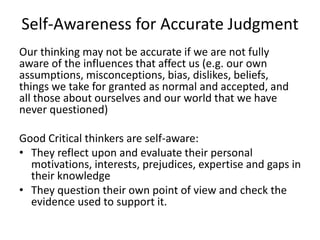 Self-Awareness for Accurate Judgment
Our thinking may not be accurate if we are not fully
aware of the influences that affect us (e.g. our own
assumptions, misconceptions, bias, dislikes, beliefs,
things we take for granted as normal and accepted, and
all those about ourselves and our world that we have
never questioned)
Good Critical thinkers are self-aware:
• They reflect upon and evaluate their personal
motivations, interests, prejudices, expertise and gaps in
their knowledge
• They question their own point of view and check the
evidence used to support it.
 
