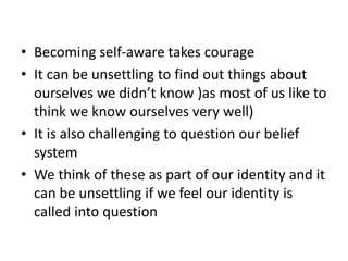 • Becoming self-aware takes courage
• It can be unsettling to find out things about
ourselves we didn’t know )as most of us like to
think we know ourselves very well)
• It is also challenging to question our belief
system
• We think of these as part of our identity and it
can be unsettling if we feel our identity is
called into question
 