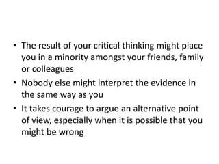 • The result of your critical thinking might place
you in a minority amongst your friends, family
or colleagues
• Nobody else might interpret the evidence in
the same way as you
• It takes courage to argue an alternative point
of view, especially when it is possible that you
might be wrong
 