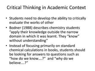 Critical Thinking in Academic Context
• Students need to develop the ability to critically
evaluate the works of other
• Bodner (1988) describes chemistry students
“apply their knowledge outside the narrow
domain in which it was learnt. They “know”
without understanding”
• Instead of focusing primarily on standard
chemical calculations in books, students should
be looking for answers to questions such as
“how do we know….?” and “why do we
believe….?”
 