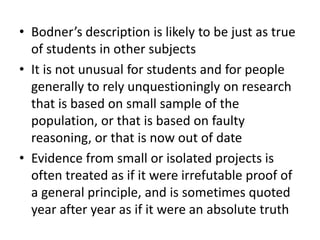 • Bodner’s description is likely to be just as true
of students in other subjects
• It is not unusual for students and for people
generally to rely unquestioningly on research
that is based on small sample of the
population, or that is based on faulty
reasoning, or that is now out of date
• Evidence from small or isolated projects is
often treated as if it were irrefutable proof of
a general principle, and is sometimes quoted
year after year as if it were an absolute truth
 