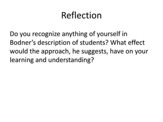 Reflection
Do you recognize anything of yourself in
Bodner’s description of students? What effect
would the approach, he suggests, have on your
learning and understanding?
 