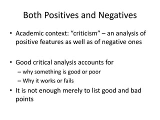 Both Positives and Negatives
• Academic context: “criticism” – an analysis of
positive features as well as of negative ones
• Good critical analysis accounts for
– why something is good or poor
– Why it works or fails
• It is not enough merely to list good and bad
points
 