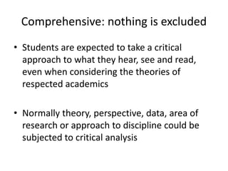Comprehensive: nothing is excluded
• Students are expected to take a critical
approach to what they hear, see and read,
even when considering the theories of
respected academics
• Normally theory, perspective, data, area of
research or approach to discipline could be
subjected to critical analysis
 