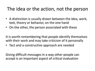 The idea or the action, not the person
• A distinction is usually drawn between the idea, work,
text, theory or behavior, on the one hand
• On the other, the person associated with these
It is worth remembering that people identify themselves
with their work and may take criticism of it personally
• Tact and a constructive approach are needed
Giving difficult messages in a way other people can
accept is an important aspect of critical evaluation
 