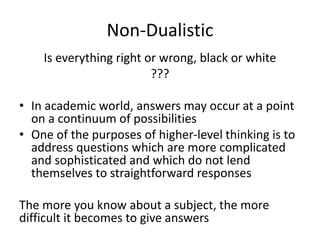 Non-Dualistic
Is everything right or wrong, black or white
???
• In academic world, answers may occur at a point
on a continuum of possibilities
• One of the purposes of higher-level thinking is to
address questions which are more complicated
and sophisticated and which do not lend
themselves to straightforward responses
The more you know about a subject, the more
difficult it becomes to give answers
 