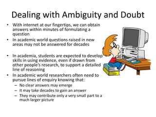 Dealing with Ambiguity and Doubt
• With internet at our fingertips, we can obtain
answers within minutes of formulating a
question
• In academic world questions raised in new
areas may not be answered for decades
• In academia, students are expected to develop
skills in using evidence, even if drawn from
other people’s research, to support a detailed
line of reasoning
• In academic world researchers often need to
pursue lines of enquiry knowing that:
– No clear answers may emerge
– It may take decades to gain an answer
– They may contribute only a very small part to a
much larger picture
 