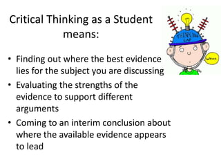 Critical Thinking as a Student
means:
• Finding out where the best evidence
lies for the subject you are discussing
• Evaluating the strengths of the
evidence to support different
arguments
• Coming to an interim conclusion about
where the available evidence appears
to lead
 