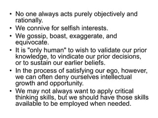 • No one always acts purely objectively and
rationally.
• We connive for selfish interests.
• We gossip, boast, exaggerate, and
equivocate.
• It is "only human" to wish to validate our prior
knowledge, to vindicate our prior decisions,
or to sustain our earlier beliefs.
• In the process of satisfying our ego, however,
we can often deny ourselves intellectual
growth and opportunity.
• We may not always want to apply critical
thinking skills, but we should have those skills
available to be employed when needed.
 